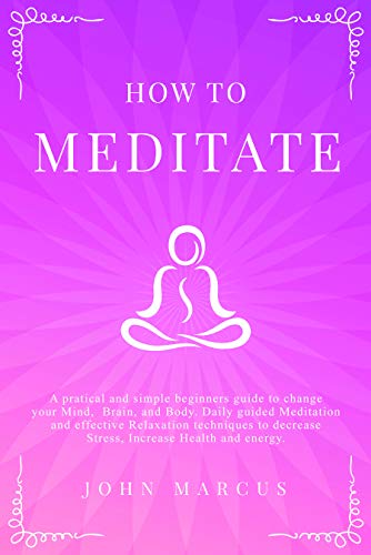 How to Meditate: A Practical and Simple Beginners Guide to Change Your Mind, Brain & Body. Daily Guided Meditation and Effective Relaxation Techniques to Decrease Stress, Increase Health and Energy
