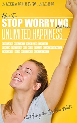 HOW TO STOP WORRYING AND FIND UNLIMITED HAPPINESS: Overcome Anxiety, Fear, and Stress. Manage Emotions and Your Social Relationships. Increase Your Emotional ... Resilience. Start Living the Life You Want