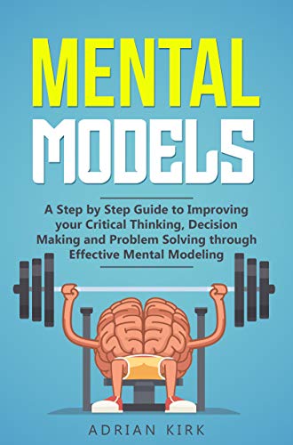 Mental Models:   A Step by Step Guide to Improving your Critical Thinking, Decision Making and Problem Solving through Effective Mental Modeling