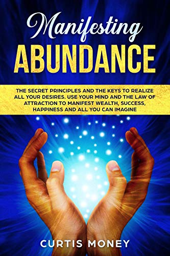 Manifesting Abundance: The Secret Principles and the Keys to Realize all Your Desires. Use your Mind and the Law of Attraction to Manifest Wealth, Success, Happiness, and All You Can Imagine.