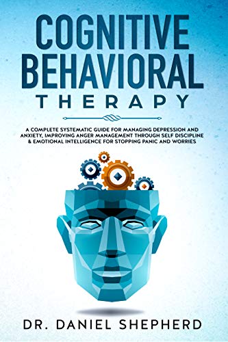 Cognitive Behavioral Therapy: A Complete Systematic Guide for Managing Depression and Anxiety, Improving Anger Management through Self Discipline & Emotional Intelligence for Stopping Panic & Worries