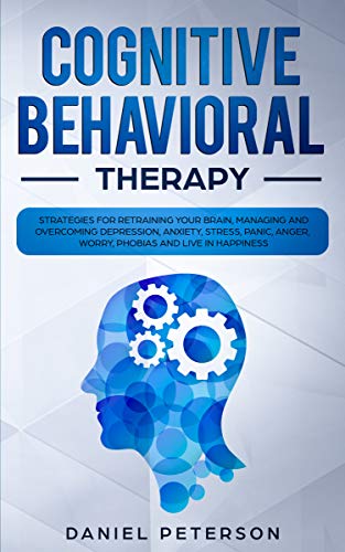 Cognitive Behavioral Therapy: Strategies for Retraining Your Brain, Managing and Overcoming Depression, Anxiety, Stress, Panic, Anger, Worry, Phobias and Live in Happiness