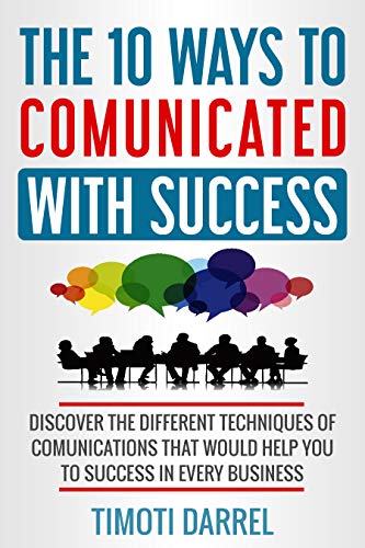 The 10 Ways to Comunicated With Success: Discover The Different Techniques of Comunications That Would Help You to Success in Every Business
