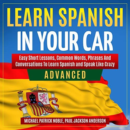 Learn Spanish in Your Car: Advanced: Easy Short Lessons, Common Words, Phrases and Conversations to Speak and Learn Spanish Like Crazy