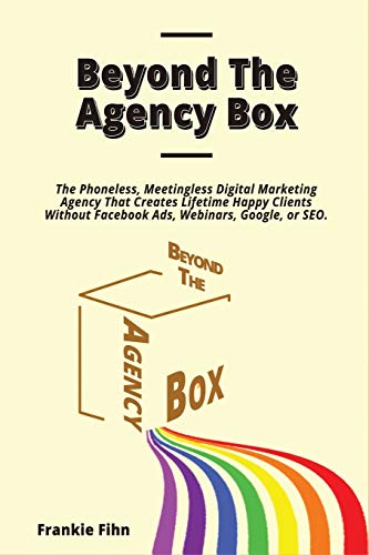 Beyond The Agency Box: The Phoneless, Meetingless Digital Marketing Agency That Creates Lifetime Happy Clients Without Facebook Ads, Webinars, Google, or SEO