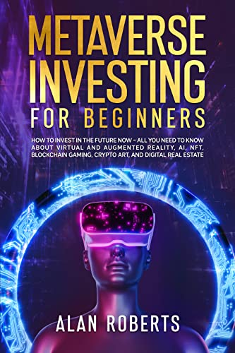 METAVERSE INVESTING FOR BEGINNERS: How to Invest in the Future Now – All You Need to Know About Virtual and Augmented Reality, AI, NFT, Blockchain Gaming, Crypto Art, and Digital Real Estate