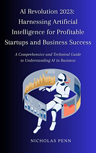 AI Revolution 2023: Harnessing Artificial Intelligence for Profitable Startups and Business Success: A Comprehensive and Technical Guide to Understanding AI in Business