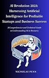AI Revolution 2023: Harnessing Artificial Intelligence for Profitable Startups and Business Success: A Comprehensive and Technical Guide to Understanding AI in Business