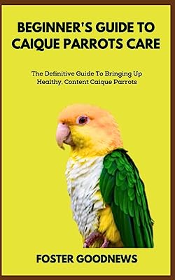 BEGINNER'S GUIDE TO CAIQUE PARROTS CARE: The Definitive Guide To Bringing Up Healthy, Content Caique Parrots
