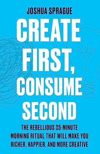 Create First, Consume Second: The Rebellious 25-Minute Morning Ritual That Will Make You Richer, Happier, And More Creative