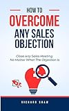 HOW TO OVERCOME ANY SALES OBJECTION: Close Any Sales Meeting No Matter What The Objection Is