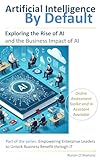 AI by Default: Exploring the Rise of Artificial Intelligence and Its Business Impact (Empowering Enterprise Leaders to Unlock Business Benefit Through IT)
