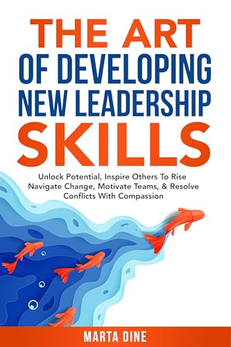 The Art of Developing New Leadership Skills: Unlock Potential, Inspire Others to Rise, Navigate Change, Motivate Teams and Resolve Conflicts with Compassion