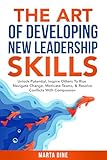 The Art of Developing New Leadership Skills: Unlock Potential, Inspire Others to Rise, Navigate Change, Motivate Teams and Resolve Conflicts with Compassion
