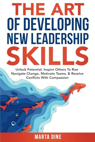 The Art of Developing New Leadership Skills: Unlock Potential, Inspire Others to Rise, Navigate Change, Motivate Teams and Resolve Conflicts with Compassion