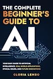 The Complete Beginner's Guide to AI: Your Easy Guide to Artificial Intelligence, Real World Applications, Ethical Issues, and Future Innovations
