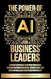 The Power Of AI For Business Leaders: Efficient Strategies to Optimize Operations, Increase Customer Experience, Mitigate Risks, And Drive Unparalleled Growth and Profitability