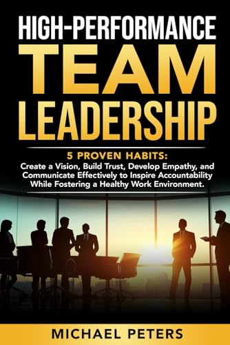 HIGH-PERFORMANCE TEAM LEADERSHIP: 5 Proven Habits: Create a Vision, Build Trust, Develop Empathy, and Communicate Effectively to Inspire Accountability while Fostering a Healthy Work Environment