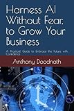 Harness AI Without Fear, to Grow Your Business: A Practical Guide to Embrace the Future with Confidence