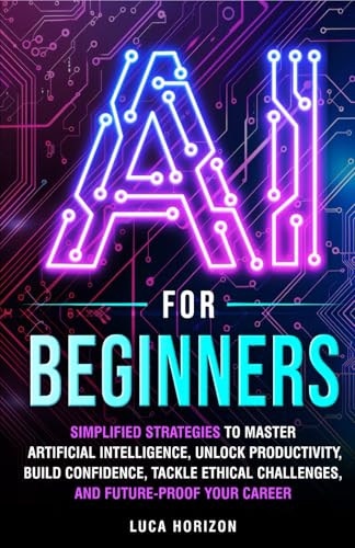 AI for Beginners: Simplified Strategies to Master Artificial Intelligence, Unlock Productivity, Build Confidence, Tackle Ethical Challenges, and Future-Proof Your Career