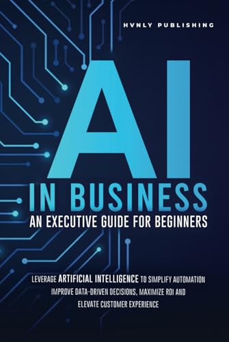 AI IN BUSINESS - AN EXECUTIVE GUIDE FOR BEGINNERS: Leverage Artificial Intelligence to Simplify Automation, Improve Data-Driven Decisions, Maximize ROI and Elevate Customer Experience