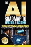 The AI Roadmap to Starting a Business: A Step-by-Step Plan to Launch, Market, and Grow Your Idea from Conception to Reality Using Artificial Intelligence ... and Mentor (The AI Empowerment Series)