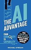 The AI Advantage: From Curiosity to Capability: Your Step-By-Step Guide to Success with AI at Work, School and Business