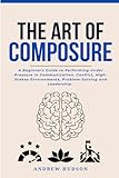 The Art of Composure: A Beginners Guide to Performing Under Pressure in Communication, Conflict, High-Stakes Environments, Problem-Solving and Leadership.