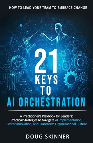 21 KEYS to AI ORCHESTRATION: How to lead your team to embrace change: A practitioners playbook for leaders Practical strategies to navigate AI implementation foster innovation transform organizations