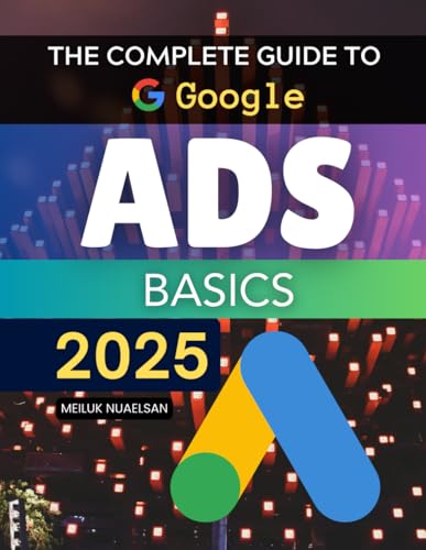The Complete Guide to Google Ads Basics 2025: Master Strategies To Build Measure And Optimize Google Advertising Campaigns That Convert Clicks Into Lasting Business Growth