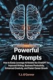 Powerful AI Prompts: How to Easily Leverage AI Models like ChatGPT for Improved Writing, Business Productivity, Enhanced Creativity, and Faster Career Growth