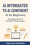 AI Intimidated to AI Confident: AI for Beginners: Everyday Uses of ChatGPT Made Simple — A Real-Life Guide to Simplifying Tasks, Solving Problems, and Getting More Done