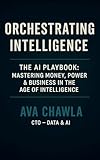 Orchestrating Intelligence: The AI Playbook: Mastering Money, Power, and Business in the Age of Intelligence