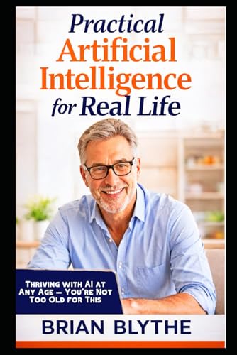 Practical Artificial Intelligence for Real Life: Thriving with AI at Any Age — You’re Not Too Old for This
