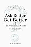 Ask Better, Get Better: The Practical AI Guide for Beginners (The Ask Better Series)