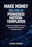 Make Money Selling AI-Powered Notion Templates: A Beginner’s Guide to Building Simple Digital Products, Generating Passive Income, and Scaling with AI